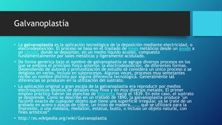 Galvanoplastía
• La galvanoplastia es la aplicación tecnológica de la deposición mediante electricidad, o
electrodeposición. El proceso se basa en el traslado de iones metálicos desde un ánodo a
un cátodo, donde se depositan, en un medio líquido acuoso, compuesto
fundamentalmente por sales metálicas y ligeramente acidulado.
• De forma genérica bajo el nombre de galvanoplastia se agrupa diversos procesos en los
que se emplea el principio físico anterior, la electrodeposición, de diferentes formas.
Dependiendo de autores y profundización de estudio se considera un único proceso o se
desglosa en varios, incluso en subprocesos. Algunas veces, procesos muy semejantes
recibe un nombre distinto por alguna diferencia tecnológica. Generalmente las
diferencias se producen en la utilización del sustrato.
• La aplicación original a gran escala de la galvanoplastia era reproducir por medios
electroquímicos objetos de detalles muy finos y en muy diversos metales. El primer
empleo práctico fueron las planchas de imprenta hacia el 1839. En este caso, el sustrato
se desprende. Como se describe en un tratado de 1890, la galvanoplastia produce "un
facsímil exacto de cualquier objeto que tiene una superficie irregular, ya se trate de un
grabado en acero o placas de cobre, un trozo de madera,...., que se utilizará para la
impresión, o una medalla, medallón, estatua, busto, o incluso un objeto natural, con
fines artísticos“
• http://es.wikipedia.org/wiki/Galvanoplastia
 