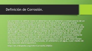 Definición de Corrosión.
La corrosión se define como el deterioro de un material a consecuencia de un
ataque electroquímico por su entorno. De manera más general, puede
entenderse como la tendencia general que tienen los materiales a buscar su
forma más estable o de menor energía interna. Siempre que la corrosión esté
originada por una reacción electroquímica (oxidación), la velocidad a la que
tiene lugar dependerá en alguna medida de la temperatura, de la salinidad
del fluido en contacto con el metal y de las propiedades de los metales en
cuestión. Otros materiales no metálicos también sufren corrosión mediante
otros mecanismos. El proceso de corrosión es natural y espontáneo.La
corrosión es una reacción química (oxidorreducción) en la que intervienen
tres factores: la pieza manufacturada, el ambiente y el agua, o por medio de
una reacción electroquímica.
http://es.wikipedia.org/wiki/Corrosi%C3%B3n
 