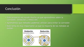 Conclusión
• Este proyecto nos ayudo mucho ya que aprendimos sobre la
corrosión, oxidación y reducción.
• Aprendimos que métodos podemos utilizar para evitar la corrosión
• Este tema es muy importante ya que la mayoría de los metales se
oxidan
 