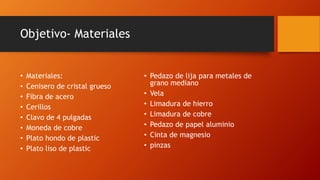 Objetivo- Materiales
• Materiales:
• Cenisero de cristal grueso
• Fibra de acero
• Cerillos
• Clavo de 4 pulgadas
• Moneda de cobre
• Plato hondo de plastic
• Plato liso de plastic
• Pedazo de lija para metales de
grano mediano
• Vela
• Limadura de hierro
• Limadura de cobre
• Pedazo de papel aluminio
• Cinta de magnesio
• pinzas
 