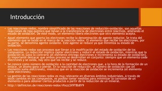 Introducción
• Las reacciones redox, nombre simplificado de las reacciones de reducción-oxidación, son aquellas
reacciones de tipo químico que llevan a la transferencia de electrones entre reactivos, alterando el
estado de oxidación. De este modo, un elemento libera electrones que otro elemento acepta.
• Aquel elemento que aporta los electrones recibe la denominación de agente reductor. Se trata del
elemento que se oxida en el marco de la reacción redox. El elemento que recibe los electrones, por
su parte, se denomina agente oxidante. Este agente se reduce ya que minimiza su estado de
oxidación.
• Las reacciones redox son procesos que llevan a la modificación del estado de oxidación de los
compuestos. La reducción implica captar electrones y reducir el estado de oxidación, mientras que la
oxidación es justo lo contrario (el elemento entrega electrones e incrementa su estado de oxidación).
Es importante destacar que ambos proceso se desarrollan en conjunto: siempre que un elemento cede
electrones y se oxida, hay otro que los recibe y se reduce.
• Se conoce como número de oxidación a la cantidad de electrones que, a la hora de la formación de un
enlace, un átomo gana o pierde. En la reacción de reducción, el número de oxidación cae (el
elemento suma electrones), mientras que en la reacción de oxidación se incrementa (el elemento
cede electrones).
• La gestión de las reacciones redox es muy relevante en diversos ámbitos industriales. A través de
estos cambios en los compuestos, es posible tomar medidas para minimizar la corrosión de un
elemento o para obtener ciertos productos a partir de la reducción de un mineral.
• http://definicion.de/reacciones-redox/#ixzz3X9T8b8Y9
 