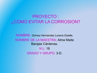 PROYECTO :
¿COMO EVITAR LA CORROSION?
NOMBRE: Gómez Hernández Lorena Giselle.
NOMBRE DE LA MAESTRA: Alma Maite
Barajas Cárdenas.
N.L: 18
GRADO Y GRUPO: 3-D.
 