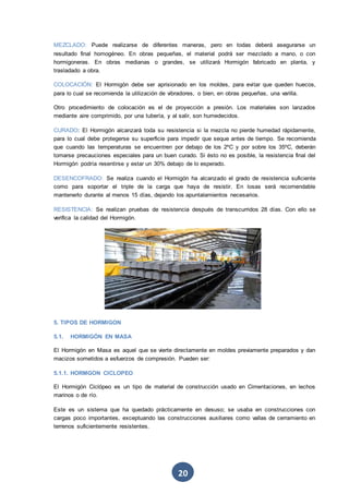 20
MEZCLADO: Puede realizarse de diferentes maneras, pero en todas deberá asegurarse un
resultado final homogéneo. En obras pequeñas, el material podrá ser mezclado a mano, o con
hormigoneras. En obras medianas o grandes, se utilizará Hormigón fabricado en planta, y
trasladado a obra.
COLOCACIÓN: El Hormigón debe ser aprisionado en los moldes, para evitar que queden huecos,
para lo cual se recomienda la utilización de vibradores, o bien, en obras pequeñas, una varilla.
Otro procedimiento de colocación es el de proyección a presión. Los materiales son lanzados
mediante aire comprimido, por una tubería, y al salir, son humedecidos.
CURADO: El Hormigón alcanzará toda su resistencia si la mezcla no pierde humedad rápidamente,
para lo cual debe protegerse su superficie para impedir que seque antes de tiempo. Se recomienda
que cuando las temperaturas se encuentren por debajo de los 2ºC y por sobre los 35ºC, deberán
tomarse precauciones especiales para un buen curado. Si ésto no es posible, la resistencia final del
Hormigón podría resentirse y estar un 30% debajo de lo esperado.
DESENCOFRADO: Se realiza cuando el Hormigón ha alcanzado el grado de resistencia suficiente
como para soportar el triple de la carga que haya de resistir. En losas será recomendable
mantenerlo durante al menos 15 días, dejando los apuntalamientos necesarios.
RESISTENCIA: Se realizan pruebas de resistencia después de transcurridos 28 días. Con ello se
verifica la calidad del Hormigón.
5. TIPOS DE HORMIGON
5.1. HORMIGÓN EN MASA
El Hormigón en Masa es aquel que se vierte directamente en moldes previamente preparados y dan
macizos sometidos a esfuerzos de compresión. Pueden ser:
5.1.1. HORMGON CICLOPEO
El Hormigón Ciclópeo es un tipo de material de construcción usado en Cimentaciones, en lechos
marinos o de río.
Este es un sistema que ha quedado prácticamente en desuso; se usaba en construcciones con
cargas poco importantes, exceptuando las construcciones auxiliares como vallas de cerramiento en
terrenos suficientemente resistentes.
 
