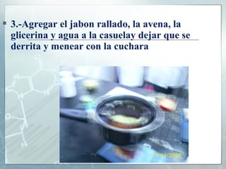  3.-Agregar el jabon rallado, la avena, la
glicerina y agua a la casuelay dejar que se
derrita y menear con la cuchara

 