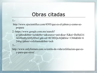 Obras citadas
1.http://www.ojocientifico.com/4393/que-es-el-jabon-y-como-seprepara
2.-https://www.google.com.mx/search?
q=jabon&tbm=isch&tbo=u&source=univ&sa=X&ei=DcHuUri
AGMm8yAHfyIDwCg&ved=0CDEQsAQ&biw=1366&bih=6
24#q=jabon+exfoliante&tbm=isch
3.http://www.onlyformen.com.ve/estilo-de-vida/exfoliacion-que-esy-para-que-sirve/

 