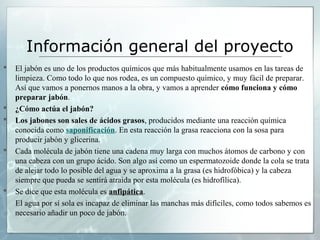 Información general del proyecto









El jabón es uno de los productos químicos que más habitualmente usamos en las tareas de
limpieza. Como todo lo que nos rodea, es un compuesto químico, y muy fácil de preparar.
Así que vamos a ponernos manos a la obra, y vamos a aprender cómo funciona y cómo 
preparar jabón.
¿Cómo actúa el jabón?
Los jabones son sales de ácidos grasos, producidos mediante una reacción química
conocida como saponificación. En esta reacción la grasa reacciona con la sosa para
producir jabón y glicerina.
Cada molécula de jabón tiene una cadena muy larga con muchos átomos de carbono y con
una cabeza con un grupo ácido. Son algo así como un espermatozoide donde la cola se trata
de alejar todo lo posible del agua y se aproxima a la grasa (es hidrofóbica) y la cabeza
siempre que pueda se sentirá atraida por esta molécula (es hidrofílica).
Se dice que esta molécula es anfipática.
El agua por sí sola es incapaz de eliminar las manchas más difíciles, como todos sabemos es
necesario añadir un poco de jabón.

 