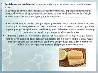 

Los jabones son emulsionantes, esto quiere decir que permiten al agua mezclarse con el
aceite.
Lo que hará el jabón es aislar las gotas de aceite rodeándolas, impidiendo que entren en
contacto directo con el agua, encerrándose dentro de esas envolturas hechas de jabón, la
suciedad será arrastrada por el agua, y por fin desaparecerá.





La exfoliación es un método para que tu piel quede más sana y suave. Cuando te exfolias
sea con gel, cremas o jabones especiales, remueves celular muertas lo cual hace que abras
tus poros y tengas una piel mucho mas limpia y sana. Además te ayuda a prevenir el acné y,
lo mejor de todo, ayuda a que tengas un afeitado más al ras.
 Mediante la exfoliación corporal se previene el envejecimiento de la piel ya que permite
una mejor oxigenación de las células y así generas una piel suave, limpia y tersa. Puedes
exfoliarte en casa con una esponja o cepillo y algún producto exfoliador, siempre con
cuidado de no restregar muy fuerte tu piel porque puedes lastimarte.

 