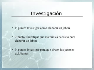 Investigación
• 1er punto: Investigar como elaborar un jabon
• 2º punto: Investigar que materiales necesito para
elaborar un jabon
• 3er punto: Investigar para que sirven los jabones
exfoliantes

 