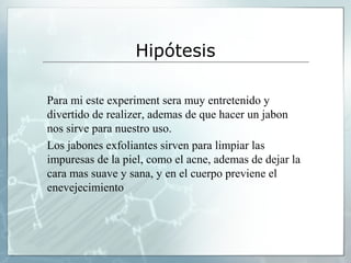 Hipótesis
Para mi este experiment sera muy entretenido y
divertido de realizer, ademas de que hacer un jabon
nos sirve para nuestro uso.
Los jabones exfoliantes sirven para limpiar las
impuresas de la piel, como el acne, ademas de dejar la
cara mas suave y sana, y en el cuerpo previene el
enevejecimiento

 