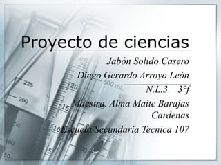 Proyecto de ciencias
Jabón Solido Casero
Diego Gerardo Arroyo León
N.L.3 3°f
Maestra. Alma Maite Barajas
Cardenas
Escuela Secundaria Tecnica 107

 