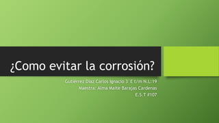 ¿Como evitar la corrosión?
Gutiérrez Díaz Carlos Ignacio 3°E t/m N.L:19
Maestra: Alma Maite Barajas Cardenas
E.S.T #107
 