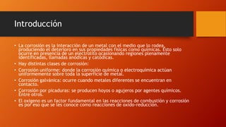 Introducción
• La corrosión es la interacción de un metal con el medio que lo rodea,
produciendo el deterioro en sus propiedades físicas como químicas. Esto solo
ocurre en presencia de un electrolito ocasionando regiones plenamente
identificadas, llamadas anódicas y catódicas.
• Hay distintas clases de corrosión:
• Corrosión uniforme: donde la corrosión química o electroquímica actúan
uniformemente sobre toda la superficie de metal.
• Corrosión galvánica: ocurre cuando metales diferentes se encuentran en
contacto.
• Corrosión por picaduras: se producen hoyos o agujeros por agentes químicos.
Entre otros.
• El oxigeno es un factor fundamental en las reacciones de combustión y corrosión
es por eso que se les conoce como reacciones de oxido-reducción.
 