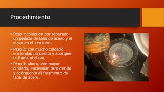 Procedimiento
• Paso 1:coloquen por separado
un pedazo de lana de acero y el
clavo en el cenicero.
• Paso 2: con mucho cuidado,
enciendan un cerillo y acerquen
la flama al clavo.
• Paso 3: ahora, con mayor
cuidado, enciendan otro cerillo
y acérquenlo al fragmento de
lana de acero.
 