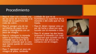 Procedimiento
• Paso 4: lijen con cuidado una
de las caras de la moneda o la
mitad de la superficie del
codo de cobre.
• Paso 5: pongan una de las
servilletas de papel en el
plato e imprégnenla con un
poco de vinagre.
• Paso 6: coloquen la moneda
sobre la servilleta mojada,
cuidando que la cara de la
moneda cuidando que la cara
que lijaron quede en contacto
con ella
• Paso 7: agreguen un poco de
vinagre al plato, teniendo
cuidado de que no se
humedezca la superficie de la
moneda o del codo que no fue
lijada.
• Paso 8: dejen reposar esto un
par de horas y observen que
sucede con la moneda o codo.
• Paso 9: al pasar las dos horas,
levanten la moneda o el codo
y observen que sucedió con la
superficie que estuvo en
contacto con el vinagre.
 