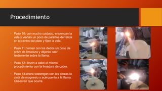 Procedimiento
• Paso 10: con mucho cuidado, enciendan la
vela y viertan un poco de parafina derretida
en el centro del plato y fijen la vela.
• Paso 11: tomen con los dedos un poco de
polvo de limadura y déjenlo caer
lentamente sobre la flama.
• Paso 12: lleven a cabo el mismo
procedimiento con la limadura de cobre.
• Paso 13:ahora sostengan con las pinzas la
cinta de magnesio y acérquenla a la flama.
Observen que ocurre.
 