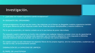 Investigación.
• 1.- ¿que pasa con nuestro organismo cuando envejecemos?
• R= DESGASTE DEL ORGANISMO:
• porque-envejecemos. Al Igual que las cosas y las máquinas con el tiempo se desgastan nuestros organismos también
con la gran diferencia que las maquinas suelen tener todas las piezas reemplazables y nosotros todavía no.
• Por lo que la prevención y el máximo cuidado es en lo que hemos de poner más énfasis.
• Por supuesto nuestro organismo es mucho más complejo que cualquier máquina y al estar vivos nos da capacidad de
auto-reparación. Aunque con el tiempo esta capacidad, que nos ayuda a adaptarnos como respuesta a diferentes
acciones exteriores lesivas se pierden, por lo que con el tiempo nos vamos deteriorando.
• En nuestro cuerpo no solo intervienen los aspectos físicos de los propios órganos, sino los componentes y sustancias que
nos dan la vida y el funcionamiento correcto.
• DISMINUCIÓN DE LA CAPACIDAD DE LIMPIEZA
• EL PAPEL DE LA AUTOFAGIA
 