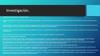 Investigación.
• CAMBIOS ENDOCRINOS Y GLANDULARES
• porque envejecemos con los años, las glándulas dejan de segregar la misma cantidad de hormonas, por el propio proceso del ciclo vital del ser humano y todos los seres
vivos.
• Así por ejemplo, una niño en edad de crecimiento segregará mucha más cantidad de hormona del crecimiento que una persona adulta. O igualmente cuando se termina la
edad fértil de las personas, las gónadas dejarán paulatinamente de segregar hormonas sexuales.
• Todas las hormonas están encadenadas por lo que al dejar o disminuir la concentración en el organismo de estas hormonas, empiezan a notarse los primeros síntomas del
envejecimiento.
• Así por ejemplo, las personas con hipotiroidismo o diabetes, si no están reguladas envejecen más rápidamente.
• PAPEL DE LA HORMONA DEL CRECIMIENTO
• La hormona HGH también denominada metafóricamente “Factor Matusalem”, está muy implicada en el proceso de envejecimiento y aumento de la masa muscular,
disminución de la grasa corporal, mejorar la predisposición de la insulina, estimula la producción de proteínas y estimula el sistema inmunológico.
• En la adenohipófisis, concretamente en la glándula pituitaria se segrega igual que muchas otras hormonas la hormona del crecimiento, esta secreción está regulada
igualmente por otras dos hormonas, una que la estimulará (somatropina) y la otra que la inhibirá (somatostatina).
• Se segrega cada 3 a 5 horas, la más importante es una hora después del inicio del sueño, de ahí la capacidad regeneradora del sueño.
• Existen muchos factores que modifican el equilibrio de estas dos hormonas que inducen la secreción de HGH, con lo que actuar favoreciendo alguno de estos factores
ayudarán a mejorar esta secreción y a disminuir la velocidad de envejecimiento.
• Algunos de los factores que mejoraran esta producción son: El ejercicio regular, una dieta hipocalórica, la hipoglucemia, mejorar las horas de sueño , entre otros factores.
• Inhibirá la producción de HGH , los hábitos contrarios y otros factores como puede ser la hiperglucemia, algunos medicamentos y tóxicos. Igualmente el estrés por su
mecanismo en el organismo puede inhibir la secreción de esta.
 