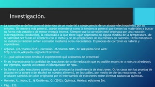 Investigación.
• La corrosión se define como el deterioro de un material a consecuencia de un ataque electroquímico por su
entorno. De manera más general, puede entenderse como la tendencia general que tienen los materiales a buscar
su forma más estable o de menor energía interna. Siempre que la corrosión esté originada por una reacción
electroquímica (oxidación), la velocidad a la que tiene lugar dependerá en alguna medida de la temperatura, de
la salinidad del fluido en contacto con el metal y de las propiedades de los metales en cuestión. Otros materiales
no metálicos también sufren corrosión mediante otros mecanismos. El proceso de corrosión es natural y
espontáneo.
• Arjuno3. (25/marzo/2015). corrosión. 26/marzo/2015, de Wikipedia Sitio web:
http://es.m.wikipedia.org/wiki/Corrosión
• 3.- ¿qué aplicaciones tendrá el experimentó qué acabamos de presentar?
• R= es impresionante la cantidad de reacciones de oxido-reducción que es posible encontrar a nuestro alrededor;
por ejemplo, cuando utilizamos el blanqueador de ropa.
• Se llevan a cabo reacciones químicas que provocan la transferencia de electrones. Otros casos son las pruebas de
glucosa en la sangre o de alcohol en nuestro alimentó, en las cuáles, por medio de ciertas reacciones, se
producen cambios de color originados por el intercambio de electrones entre diversas sustancias químicas.
• Monnier, A., Mora, E., & Gutiérrez, G. (2012). Química. México: ediciones SM.
• Pág.. 233.
 