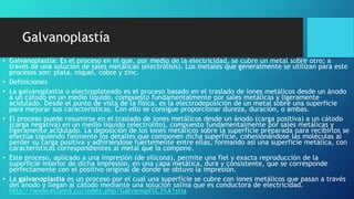Galvanoplastía
• Galvanoplastía: Es el proceso en el que, por medio de la electricidad, se cubre un metal sobre otro; a
través de una solución de sales metálicas (electrólisis). Los metales que generalmente se utilizan para este
procesos son: plata, níquel, cobre y zinc.
• Definiciones
• La galvanoplastia o electroplateado es el proceso basado en el traslado de iones metálicos desde un ánodo
a un cátodo en un medio líquido, compuesto fundamentalmente por sales metálicas y ligeramente
acidulado. Desde el punto de vista de la física, es la electrodeposición de un metal sobre una superficie
para mejorar sus características. Con ello se consigue proporcionar dureza, duración, o ambas.
• El proceso puede resumirse en el traslado de iones metálicos desde un ánodo (carga positiva) a un cátodo
(carga negativa) en un medio líquido (electrolito), compuesto fundamentalmente por sales metálicas y
ligeramente acidulado. La deposición de los iones metálicos sobre la superficie preparada para recibirlos se
efectúa siguiendo fielmente los detalles que componen dicha superficie, cohesionándose las moléculas al
perder su carga positiva y adhiriéndose fuertemente entre ellas, formando así una superficie metálica, con
características correspondientes al metal que la compone.
• Este proceso, aplicado a una impresión (de silicona), permite una fiel y exacta reproducción de la
superficie interior de dicha impresión, en una capa metálica, dura y consistente, que se corresponde
perfectamente con el positivo original de donde se obtuvo la impresión.
• La galvanoplastia es un proceso por el cual una superficie se cubre con iones metálicos que pasan a través
del ánodo y llegan al cátodo mediante una solución salina que es conductora de electricidad.
http://www.ecured.cu/index.php/Galvanopl%C3%A1stia
 