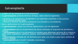 Galvanoplastía
• ¿Cuáles son las ventajas de la Galvanoplastia?
• La galvanoplastia presenta diversas ventajas, tales como las siguientes:
• Aumenta o da resistencia y durabilidad a los materiales sometidos a este proceso.
• Es un proceso de bajo costo.
• Ofrece al material recubierto resistencia a la corrosión y a la oxidación.
• Usos y Aplicaciones de la galvanoplastia
• La galvanoplastia cuenta con diversas aplicaciones y son las siguientes:
• Galvanoplastia para el recubrimiento de placas utilizadas en impresión de periódicos y
revistas.
• Galvanoplastia para el recubrimiento en metales para diferentes sectores de la industria,
tales como: automotriz, plomería, joyería, electrodomésticos, ferretera, plásticos, entre
otras.
• Galvanoplastia utilizada por los dentistas para tapar una muela o para hacer prótesis de
dientes y muelas.
• Galvanoplastia para recubrir monedas y esculturas.
• http://www.galvanoplastia.com/
 