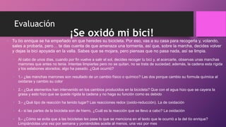 Evaluación
¡Se oxidó mi bici!
• Tu tío enrique se ha empeñado en que heredes su bicicleta. Por eso, vas a su casa para recogerla y, volando,
sales a probarla, pero… te das cuenta de que amenaza una tormenta, así que, sobre la marcha, decides volver
y dejas la bici apoyada en la valla. Sabes que se mojara, pero piensas que no pasa nada, así se limpia.
• Al cabo de unos días, cuando por fin vuelve a salir el sol, decides recoger tu bici y, al acercarte, observas unas manchas
marrones que antes no tenia. Intentas limpiarlas pero no se quitan, no se trata de suciedad; además, la cadena esta rígida
y los eslabones atorados; algo ha pasado. ¿Qué ocurrió?
• 1.- ¿las manchas marrones son resultado de un cambio físico o químico? Las dos porque cambio su formula química al
oxidarse y cambio su color
• 2.- ¿Qué elementos han intervenido en los cambios producidos en la bicicleta? Que con el agua hizo que se cayera la
grasa y esto hizo que se quede rígida la cadena y no haga su función como es debido
• 3.- ¿Qué tipo de reacción ha tenido lugar? Las reacciones redox (oxido-reducción). La de oxidación
• 4.- si las partes de la bicicleta son de hierro, ¿Cuál es la reacción que se llevo a cabo? La oxidación
• 5.- ¿Cómo se evita que a las bicicletas les pase lo que se menciona en el texto que le ocurrió a la del tío enrique?
Limpiándolas una vez por semana y poniéndoles aceite al menos, una vez por mes
 