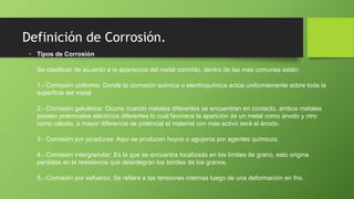 Definición de Corrosión.
• Tipos de Corrosión
• Se clasifican de acuerdo a la apariencia del metal corroído, dentro de las mas comunes están:
• 1.- Corrosión uniforme: Donde la corrosión química o electroquímica actúa uniformemente sobre toda la
superficie del metal
• 2.- Corrosión galvánica: Ocurre cuando metales diferentes se encuentran en contacto, ambos metales
poseen potenciales eléctricos diferentes lo cual favorece la aparición de un metal como ánodo y otro
como cátodo, a mayor diferencia de potencial el material con mas activó será el ánodo.
• 3.- Corrosión por picaduras: Aquí se producen hoyos o agujeros por agentes químicos.
• 4.- Corrosión intergranular: Es la que se encuentra localizada en los límites de grano, esto origina
perdidas en la resistencia que desintegran los bordes de los granos.
• 5.- Corrosión por esfuerzo: Se refiere a las tensiones internas luego de una deformación en frio.
 