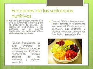 Funciones de las sustancias
nutritivas
 Funciones Energéticas, mediante la
cual es suministrado material para
la producción de energía. Las
grasas, los carbohidratos y las
proteínas son los agentes
responsables del factor energético
de la alimentación diaria.
 Función Plástica, forma nuevos
tejidos durante el crecimiento
y en la reposición de los que se
destruyen. Las proteínas y
algunos minerales son agentes
principales de esta función.
• Función Reguladora, la
cual favorece la
utilización adecuada de
las sustancias plásticas y
energéticas, trabajo
principal de las
vitaminas y algunos
minerales
 