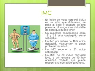 IMC
• El índice de masa corporal (IMC)
es un valor que determina, en
base al peso y estatura de una
persona, el rango más saludable
de peso que puede tener.
• Un resultado comprendido entre
18 y 25 está catalogado como
saludable.
• Un IMC por debajo de 18,5 indica
delgadez, malnutrición o algún
problema de salud
• Un IMC superior a 25 indica
sobrepeso.
• Un IMC de 30 indica obesidad
leve, y por encima de 40 hay
obesidad mórbida que puede
requerir una operación quirúrgica.
 