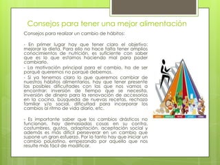 Consejos para tener una mejor alimentación
Consejos para realizar un cambio de hábitos:
- En primer lugar hay que tener claro el objetivo:
mejorar la dieta. Para ello no hace falta tener amplios
conocimientos de nutrición, es suficiente con saber
que es lo que estamos haciendo mal para poder
cambiarlo.
- La motivación principal para el cambio, ha de ser
porqué queremos no porqué debemos.
- Si ya tenemos claro lo que queremos cambiar de
nuestros hábitos alimentarios, hay que tener presente
las posibles dificultades con las que nos vamos a
encontrar: inversión de tiempo que se necesita,
inversión de dinero para la renovación de accesorios
en la cocina, búsqueda de nuevas recetas, rechazo
familiar y/o social, dificultad para incorporar los
cambios al ritmo de vida diario, etc.
- Es importante saber que los cambios drásticos no
funcionan, hay demasiadas cosas en su contra,
costumbres, gustos, adaptación, aceptación social y
además es más difícil perseverar en un cambio que
supone un gran esfuerzo. Por lo tanto hay que iniciar un
cambio paulatino, empezando por aquello que nos
resulte más fácil de modificar.
 