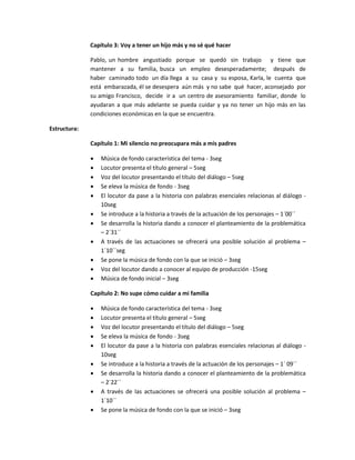Capítulo 3: Voy a tener un hijo más y no sé qué hacer

              Pablo, un hombre angustiado porque se quedó sin trabajo y tiene que
              mantener a su familia, busca un empleo desesperadamente; después de
              haber caminado todo un día llega a su casa y su esposa, Karla, le cuenta que
              está embarazada, él se desespera aún más y no sabe qué hacer, aconsejado por
              su amigo Francisco, decide ir a un centro de asesoramiento familiar, donde lo
              ayudaran a que más adelante se pueda cuidar y ya no tener un hijo más en las
              condiciones económicas en la que se encuentra.

Estructura:

              Capítulo 1: Mi silencio no preocupara más a mis padres

                 Música de fondo característica del tema - 3seg
                 Locutor presenta el título general – 5seg
                 Voz del locutor presentando el título del diálogo – 5seg
                 Se eleva la música de fondo - 3seg
                 El locutor da pase a la historia con palabras esenciales relacionas al diálogo -
                  10seg
                 Se introduce a la historia a través de la actuación de los personajes – 1´00´´
                 Se desarrolla la historia dando a conocer el planteamiento de la problemática
                  – 2´31´´
                 A través de las actuaciones se ofrecerá una posible solución al problema –
                  1´10´´seg
                 Se pone la música de fondo con la que se inició – 3seg
                 Voz del locutor dando a conocer al equipo de producción -15seg
                 Música de fondo inicial – 3seg

              Capítulo 2: No supe cómo cuidar a mi familia

                 Música de fondo característica del tema - 3seg
                 Locutor presenta el título general – 5seg
                 Voz del locutor presentando el título del diálogo – 5seg
                 Se eleva la música de fondo - 3seg
                 El locutor da pase a la historia con palabras esenciales relacionas al diálogo -
                  10seg
                 Se introduce a la historia a través de la actuación de los personajes – 1´ 09´´
                 Se desarrolla la historia dando a conocer el planteamiento de la problemática
                  – 2´22´´
                 A través de las actuaciones se ofrecerá una posible solución al problema –
                  1´10´´
                 Se pone la música de fondo con la que se inició – 3seg
 