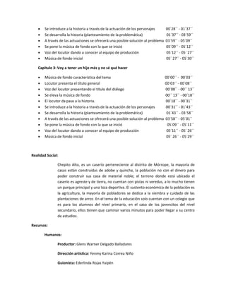    Se introduce a la historia a través de la actuación de los personajes      00´28´´ - 01´37´´
      Se desarrolla la historia (planteamiento de la problemática)               01´37´´ - 03´59´´
      A través de las actuaciones se ofrecerá una posible solución al problema   03´59´´ - 05´09´´
      Se pone la música de fondo con la que se inició                            05´09´´ - 05´12´´
      Voz del locutor dando a conocer al equipo de producción                    05´12´´ - 05´ 27´´
      Música de fondo inicial                                                    05´ 27´´ - 05´30´´

   Capítulo 3: Voy a tener un hijo más y no sé qué hacer

      Música de fondo característica del tema                                  00´00´´ - 00´03´´
      Locutor presenta el título general                                       00´03´´ - 00´08´´
      Voz del locutor presentando el título del diálogo                        00´08´´ - 00´´ 13´´
      Se eleva la música de fondo                                              00´´ 13´´ - 00´18´´
      El locutor da pase a la historia.                                        00´18´´ - 00´31´´
      Se introduce a la historia a través de la actuación de los personajes    00´31´´ - 01´43´´
      Se desarrolla la historia (planteamiento de la problemática)              01´43´´ - 03´58´´
      A través de las actuaciones se ofrecerá una posible solución al problema 03´58´´ - 05´01´´
      Se pone la música de fondo con la que se inició                           05´09´´ - 05´11´´
      Voz del locutor dando a conocer al equipo de producción                   05´11´´ - 05´ 26´´
      Música de fondo inicial                                                   05´ 26´´ - 05´29´´



Realidad Social:

               Chepito Alto, es un caserío perteneciente al distrito de Mórrope, la mayoría de
               casas están construidas de adobe y quincha, la población no con el dinero para
               poder construir sus casa de material noble; el terreno donde está ubicado el
               caserío es agreste y de tierra, no cuentan con pistas ni veredas, a lo mucho tienen
               un parque principal y una loza deportiva. El sustento económico de la población es
               la agricultura, la mayoría de pobladores se dedica a la siembra y cuidado de las
               plantaciones de arroz. En el tema de la educación solo cuentan con un colegio que
               es para los alumnos del nivel primario, en el caso de los jovencitos del nivel
               secundario, ellos tienen que caminar varios minutos para poder llegar a su centro
               de estudios.

Recursos:

       Humanos:

               Productor: Glens Warner Delgado Balladares

               Dirección artística: Yenmy Karina Correa Niño

               Guionista: Ederlinda Rojas Yaipén
 