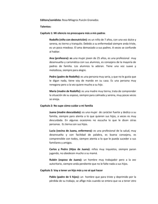 Editora/sonidista: Rosa Milagros Puicón Granados

Talentos:

Capítulo 1: Mi silencio no preocupara más a mis padres

       Rodolfo (niño con desnutrición): es un niño de 7 años, con una voz dulce y
       serena, es tierno y tranquilo. Debido a su enfermedad siempre anda triste,
       es un poco miedoso. El ama demasiado a sus padres. A veces se confunde
       al hablar.

       Ana (profesora): es una mujer joven de 25 años, es una profesional muy
       desenvuelta y carismática con sus alumnos, es consejera de la mayoría de
       padres de familia. Los alumnos la adoran. Tiene una voz suave y
       melodiosa, siempre para alegre.

       Pedro (padre de Rodolfo): es una persona muy seria, y que no le gusta que
       le digan nada, tiene voy de mando en su casa. Es una persona muy
       renegona pero a la vez quiere mucho a su hijo.

       María (madre de Rodolfo): es una madre muy tierna, trata de comprender
       la situación de su esposo, siempre para calmada y serena, muy pocas veces
       se enoja.

Capítulo 2: No supe cómo cuidar a mi familia

       Juana (madre descuidada): es una mujer de carácter fuerte y dedica a su
       familia, siempre para atenta a lo que quieren sus hijos, a veces es muy
       descuidada. En algunas ocasiones no escucha lo que le dicen otras
       personas. Es tierna con sus hijos.

       Lucia (vecina de Juana, enfermera): es una profesional de la salud, muy
       desenvuelta y con facilidad de palabra, es buena consejera, es
       comprensible con todos, siempre atenta a lo que le pueda suceder a sus
       familiares y amigos.

       Carlos y Pedro (Hijos de Juana): niños muy inquietos, siempre paran
       jugando, no obedecen mucho a su mamá.

       Rubén (esposo de Juana): un hombre muy trabajador pero a la vez
       autoritario, siempre anda pendiente que no le falte nada a sus hijos.

Capítulo 3: Voy a tener un hijo más y no sé qué hacer

       Pablo (padre de 5 hijos): un hombre que para triste y deprimido por la
       pérdida de su trabajo, se aflige más cuando se entera que va a tener otro
 
