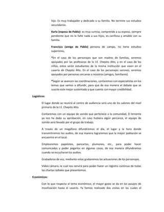 hijo. Es muy trabajador y dedicado a su familia. No termine sus estudios
               secundarios.

               Karla (esposa de Pablo): es muy sumisa, comprende a su esposo, siempre
               pendiente que no le falte nada a sus hijos, es cariñosa y amable con su
               familia.

               Francisco (amigo de Pablo) persona de campo, no tiene estudios
               superiores,

               *En el caso de los personajes que son madres de familias, seremos
               apoyados por las profesoras de la I.E. Chepito Alto, y en el caso de los
               niños, estos serán estudiantes de la misma institución que viven en el
               caserío de Chepito Alto. En el caso de los personajes varones, seremos
               apoyados por personas cercanas a nosotros (amigos, familiares).

               *Según se avancen las coordinaciones, contaremos con especialistas en los
               temas que vamos a difundir, para que de esa manera el debate que se
               suscite este mejor sustentado y que cuenta con mayor credibilidad.

Logísticos:

        El lugar donde se reunirá al centro de audiencia será uno de los salones del nivel
        primario de la I.E. Chepito Alto.

        Contaremos con un equipo de sonido que pertenece a la comunidad, El teniente
        ya nos ha dado su aprobación, en caso hubiera algún percance, el equipo de
        sonido será llevado por el grupo de trabajo.

        A través de un megáfono difundiremos el día, el lugar y la hora donde
        transmitiremos los audios, de esa manera lograremos que la mayor población se
        encuentre en el local.

        Emplearemos papelotes, pancartas, plumones, etc., para poder hacer
        comunicados y poder pegarlos en algunas casas, de esa manera difundiremos
        cuando se escucharan los audios.

        Grabadoras de voz, mediante estas grabaremos las actuaciones de los personajes.

        Video cámara, la cual nos servirá para poder hacer un registro continuo de todas
        las charlas radiales que presentemos.

Económicos:

        Con lo que respecta al tema económico, el mayor gasto se da en los pasajes de
        movilización hasta el caserío. Ya hemos realizado dos visitas en las cuales el
 