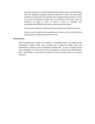 promedio de gastos en movilidad desde Chiclayo-Chepito Alto es de 20.00 nuevos
              soles por integrante de grupo, estaremos realizando 5 visitas más, para poder
              completar el proyecto así como también para la grabación de los actores, el costo
              en esa parte del proyecto vendría hacer un promedio de 50 nuevos soles por
              integrante de grupo. Es decir en total, el gasto en movilidad seria
              aproximadamente 280.00 nuevos soles en todo el grupo de trabajo.

              El consumo de refrigerios en total seria de aproximadamente 20.00 nuevos soles.

              Si fuera el caso de poder llevar especialistas en el tema a tratar la movilización de
              estas personas seria 30.00 nuevos soles en total.

Financiamiento:

       Todos los gastos que se hagan, con respecto a la movilidad propia, y el traslado de los
       especialistas y gastos extras, serán asumidos por el grupo de trabajo, quien está
       presentando el proyecto para la localidad de Chepito Alto. En caso, el grupo quisiera
       seguir trabajando con este mismo centro de audiencia, y tratando más problemáticas,
       pues buscaríamos un financiamiento externo el cual nos pueda ayudar en los gastos
       necesarios.
 