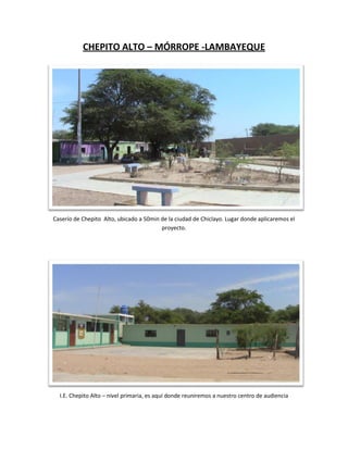 CHEPITO ALTO – MÓRROPE -LAMBAYEQUE




Caserío de Chepito Alto, ubicado a 50min de la ciudad de Chiclayo. Lugar donde aplicaremos el
                                         proyecto.




  I.E. Chepito Alto – nivel primaria, es aquí donde reuniremos a nuestro centro de audiencia
 