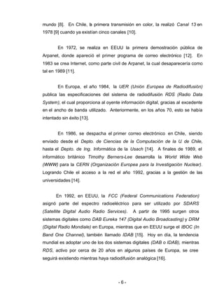 - 6 -
mundo [8]. En Chile, la primera transmisión en color, la realizó Canal 13 en
1978 [9] cuando ya existían cinco canales [10].
En 1972, se realiza en EEUU la primera demostración pública de
Arpanet, donde apareció el primer programa de correo electrónico [12]. En
1983 se crea Internet, como parte civil de Arpanet, la cual desaparecería como
tal en 1989 [11].
En Europa, el año 1984, la UER (Unión Europea de Radiodifusión)
publica las especificaciones del sistema de radiodifusión RDS (Radio Data
System), el cual proporciona al oyente información digital, gracias al excedente
en el ancho de banda utilizado. Anteriormente, en los años 70, esto se había
intentado sin éxito [13].
En 1986, se despacha el primer correo electrónico en Chile, siendo
enviado desde el Depto. de Ciencias de la Computación de la U. de Chile,
hasta el Depto. de Ing. Informática de la Usach [14]. A finales de 1989, el
informático británico Timothy Berners-Lee desarrolla la World Wide Web
(WWW) para la CERN (Organización Europea para la Investigación Nuclear).
Logrando Chile el acceso a la red el año 1992, gracias a la gestión de las
universidades [14].
En 1992, en EEUU, la FCC (Federal Communications Federation)
asignó parte del espectro radioeléctrico para ser utilizado por SDARS
(Satellite Digital Audio Radio Services). A partir de 1995 surgen otros
sistemas digitales como DAB Eureka 147 (Digital Audio Broadcasting) y DRM
(Digital Radio Mondiale) en Europa, mientras que en EEUU surge el IBOC (In
Band One Channel), también llamado IDAB [15]. Hoy en día, la tendencia
mundial es adoptar uno de los dos sistemas digitales (DAB o IDAB), mientras
RDS, activo por cerca de 20 años en algunos países de Europa, se cree
seguirá existiendo mientras haya radiodifusión analógica [16].
 