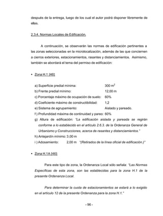- 96 -
después de la entrega, luego de los cual el autor podrá disponer libremente de
ellas.
2.3.4. Normas Locales de Edificación.
A continuación, se observarán las normas de edificación pertinentes a
las zonas seleccionadas en la microlocalización, además de las que conciernen
a cierros exteriores, estacionamientos, rasantes y distanciamientos. Asimismo,
también se abordará el tema del permiso de edificación:
• Zona H.1 [46]:
a) Superficie predial mínima: 300 m2
b) Frente predial mínimo: 12,00 m
c) Porcentaje máximo de ocupación de suelo: 60%
d) Coeficiente máximo de constructibilidad: 1,2
e) Sistema de agrupamiento: Aislado y pareado.
f ) Profundidad máxima de continuidad y pareo: 60%
g) Altura de edificación: “La edificación aislada y pareada se regirán
conforme a lo establecido en el artículo 2.6.3. de la Ordenanza General de
Urbanismo y Construcciones, acerca de rasantes y distanciamientos.”
h) Antejardín mínimo: 3,00 m
i ) Adosamiento: 2,00 m “(Retirados de la línea oficial de edificación.)”
• Zona H.1A [46]:
Para este tipo de zona, la Ordenanza Local sólo señala: “Las Normas
Específicas de esta zona, son las establecidas para la zona H.1 de la
presente Ordenanza Local.
Para determinar la cuota de estacionamientos se estará a lo exigido
en el artículo 12 de la presente Ordenanza para la zona H.1.”
 