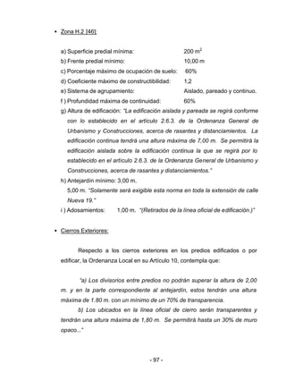 - 97 -
• Zona H.2 [46]:
a) Superficie predial mínima: 200 m2
b) Frente predial mínimo: 10,00 m
c) Porcentaje máximo de ocupación de suelo: 60%
d) Coeficiente máximo de constructibilidad: 1,2
e) Sistema de agrupamiento: Aislado, pareado y continuo.
f ) Profundidad máxima de continuidad: 60%
g) Altura de edificación: “La edificación aislada y pareada se regirá conforme
con lo establecido en el artículo 2.6.3. de la Ordenanza General de
Urbanismo y Construcciones, acerca de rasantes y distanciamientos. La
edificación continua tendrá una altura máxima de 7,00 m. Se permitirá la
edificación aislada sobre la edificación continua la que se regirá por lo
establecido en el artículo 2.6.3. de la Ordenanza General de Urbanismo y
Construcciones, acerca de rasantes y distanciamientos.”
h) Antejardín mínimo: 3,00 m.
5,00 m. “Solamente será exigible esta norma en toda la extensión de calle
Nueva 19.”
i ) Adosamientos: 1,00 m. “(Retirados de la línea oficial de edificación.)”
• Cierros Exteriores:
Respecto a los cierros exteriores en los predios edificados o por
edificar, la Ordenanza Local en su Artículo 10, contempla que:
“a) Los divisorios entre predios no podrán superar la altura de 2,00
m. y en la parte correspondiente al antejardín, estos tendrán una altura
máxima de 1.80 m. con un mínimo de un 70% de transparencia.
b) Los ubicados en la línea oficial de cierro serán transparentes y
tendrán una altura máxima de 1,80 m. Se permitirá hasta un 30% de muro
opaco...”
 