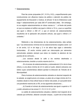 - 98 -
• Estacionamientos:
Para las zonas propuestas (H.1, H.1A y H.2), y específicamente para
construcciones con afluencia masiva de público o atención de público de
equipamiento de Educación o Cultura, el artículo 12 de la Ordenanza Local
exige 1 estacionamiento por cada 200 m2
construidos útiles. Sin embargo,
no se exigirán estacionamientos en obras nuevas si: “…el frente del predio
en que se emplaza el edificio sea igual o inferior a 12 m, y que su superficie
sea igual o inferior a 250 m2
, o que el número de estacionamientos
resultantes de la aplicación del presente artículo, sea igual o inferior a 4
unidades.”
Referente a las dimensiones de los estacionamientos, éste señala
que: “Las dimensiones mínimas de los estacionamientos exigidos serán: 2,5
m de ancho, 5,2 m de largo y 2 m de altura bajo vigas o elementos
horizontales. El ancho mínimo podrá ser interrumpido por elementos
estructurales aislados siempre que éstos no impidan la abertura de las
puertas de los vehículos…
…Los accesos desde la calle a los recintos destinados a
estacionamientos, tendrán un ancho máximo de 6 m…
…En el acceso de estacionamientos y sobresaliendo 0,5 m de la línea
oficial y a una altura mínima de 2,5 m sobre el suelo, deberá colocarse una
baliza cuyas características deberá aprobar la Dirección de Tránsito de la
Municipalidad.
Para el acceso de estacionamientos ubicados en desnivel respecto de
la calzada, se exigirá previo a la rampa, un plano de un largo mínimo de 5 m,
medidos desde la línea oficial hacia el interior del predio, el cual podrá tener
una pendiente máxima de un 6%, en las siguientes situaciones:…
…b) Cuando el número de estacionamientos sea igual o superior a 10
y estén ubicados en las zonas C.1, C.2, C.3, H.1 y H.2.
La salida de estacionamientos situados a distinto nivel respecto de la
calzada que enfrentan, deberán consultar rampas, a partir de la línea oficial
 