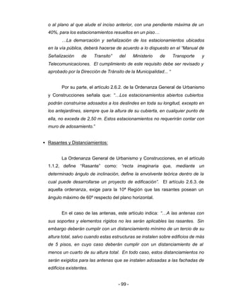 - 99 -
o al plano al que alude el inciso anterior, con una pendiente máxima de un
40%, para los estacionamientos resueltos en un piso…
…La demarcación y señalización de los estacionamientos ubicados
en la vía pública, deberá hacerse de acuerdo a lo dispuesto en el “Manual de
Señalización de Transito” del Ministerio de Transporte y
Telecomunicaciones. El cumplimiento de este requisito debe ser revisado y
aprobado por la Dirección de Tránsito de la Municipalidad... “
Por su parte, el artículo 2.6.2. de la Ordenanza General de Urbanismo
y Construcciones señala que: “…Los estacionamientos abiertos cubiertos
podrán construirse adosados a los deslindes en toda su longitud, excepto en
los antejardines, siempre que la altura de su cubierta, en cualquier punto de
ella, no exceda de 2,50 m. Estos estacionamientos no requerirán contar con
muro de adosamiento.”
• Rasantes y Distanciamientos:
La Ordenanza General de Urbanismo y Construcciones, en el artículo
1.1.2, define “Rasante” como: “recta imaginaria que, mediante un
determinado ángulo de inclinación, define la envolvente teórica dentro de la
cual puede desarrollarse un proyecto de edificación”. El artículo 2.6.3. de
aquella ordenanza, exige para la 10ª Región que las rasantes posean un
ángulo máximo de 60º respecto del plano horizontal.
En el caso de las antenas, este artículo indica: “…A las antenas con
sus soportes y elementos rígidos no les serán aplicables las rasantes. Sin
embargo deberán cumplir con un distanciamiento mínimo de un tercio de su
altura total, salvo cuando estas estructuras se instalen sobre edificios de más
de 5 pisos, en cuyo caso deberán cumplir con un distanciamiento de al
menos un cuarto de su altura total. En todo caso, estos distanciamientos no
serán exigidos para las antenas que se instalen adosadas a las fachadas de
edificios existentes.
 