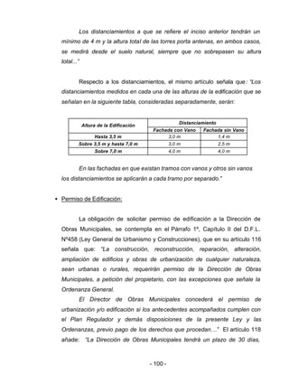 - 100 -
Los distanciamientos a que se refiere el inciso anterior tendrán un
mínimo de 4 m y la altura total de las torres porta antenas, en ambos casos,
se medirá desde el suelo natural, siempre que no sobrepasen su altura
total...”
Respecto a los distanciamientos, el mismo artículo señala que: “Los
distanciamientos medidos en cada una de las alturas de la edificación que se
señalan en la siguiente tabla, consideradas separadamente, serán:
Distanciamiento
Altura de la Edificación
Fachada con Vano Fachada sin Vano
Hasta 3,5 m 3,0 m 1,4 m
Sobre 3,5 m y hasta 7,0 m 3,0 m 2,5 m
Sobre 7,0 m 4,0 m 4,0 m
En las fachadas en que existan tramos con vanos y otros sin vanos
los distanciamientos se aplicarán a cada tramo por separado.”
• Permiso de Edificación:
La obligación de solicitar permiso de edificación a la Dirección de
Obras Municipales, se contempla en el Párrafo 1º, Capítulo II del D.F.L.
Nº458 (Ley General de Urbanismo y Construcciones), que en su artículo 116
señala que: “La construcción, reconstrucción, reparación, alteración,
ampliación de edificios y obras de urbanización de cualquier naturaleza,
sean urbanas o rurales, requerirán permiso de la Dirección de Obras
Municipales, a petición del propietario, con las excepciones que señale la
Ordenanza General.
El Director de Obras Municipales concederá el permiso de
urbanización y/o edificación si los antecedentes acompañados cumplen con
el Plan Regulador y demás disposiciones de la presente Ley y las
Ordenanzas, previo pago de los derechos que procedan…” El artículo 118
añade: “La Dirección de Obras Municipales tendrá un plazo de 30 días,
 