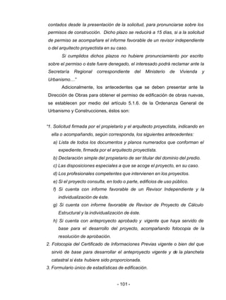 - 101 -
contados desde la presentación de la solicitud, para pronunciarse sobre los
permisos de construcción. Dicho plazo se reducirá a 15 días, si a la solicitud
de permiso se acompañare el informe favorable de un revisor independiente
o del arquitecto proyectista en su caso.
Si cumplidos dichos plazos no hubiere pronunciamiento por escrito
sobre el permiso o éste fuere denegado, el interesado podrá reclamar ante la
Secretaría Regional correspondiente del Ministerio de Vivienda y
Urbanismo…”
Adicionalmente, los antecedentes que se deben presentar ante la
Dirección de Obras para obtener el permiso de edificación de obras nuevas,
se establecen por medio del artículo 5.1.6. de la Ordenanza General de
Urbanismo y Construcciones, éstos son:
“1. Solicitud firmada por el propietario y el arquitecto proyectista, indicando en
ella o acompañando, según corresponda, los siguientes antecedentes:
a) Lista de todos los documentos y planos numerados que conforman el
expediente, firmada por el arquitecto proyectista.
b) Declaración simple del propietario de ser titular del dominio del predio.
c) Las disposiciones especiales a que se acoge el proyecto, en su caso.
d) Los profesionales competentes que intervienen en los proyectos.
e) Si el proyecto consulta, en todo o parte, edificios de uso público.
f) Si cuenta con informe favorable de un Revisor Independiente y la
individualización de éste.
g) Si cuenta con informe favorable de Revisor de Proyecto de Cálculo
Estructural y la individualización de éste.
h) Si cuenta con anteproyecto aprobado y vigente que haya servido de
base para el desarrollo del proyecto, acompañando fotocopia de la
resolución de aprobación.
2. Fotocopia del Certificado de Informaciones Previas vigente o bien del que
sirvió de base para desarrollar el anteproyecto vigente y de la plancheta
catastral si ésta hubiere sido proporcionada.
3. Formulario único de estadísticas de edificación.
 
