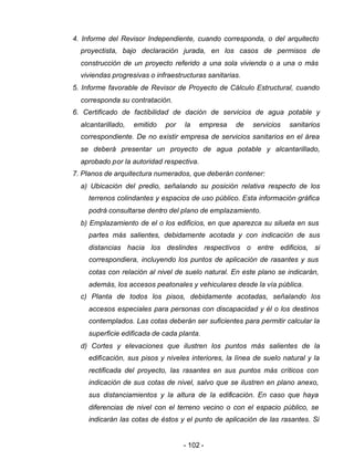 - 102 -
4. Informe del Revisor Independiente, cuando corresponda, o del arquitecto
proyectista, bajo declaración jurada, en los casos de permisos de
construcción de un proyecto referido a una sola vivienda o a una o más
viviendas progresivas o infraestructuras sanitarias.
5. Informe favorable de Revisor de Proyecto de Cálculo Estructural, cuando
corresponda su contratación.
6. Certificado de factibilidad de dación de servicios de agua potable y
alcantarillado, emitido por la empresa de servicios sanitarios
correspondiente. De no existir empresa de servicios sanitarios en el área
se deberá presentar un proyecto de agua potable y alcantarillado,
aprobado por la autoridad respectiva.
7. Planos de arquitectura numerados, que deberán contener:
a) Ubicación del predio, señalando su posición relativa respecto de los
terrenos colindantes y espacios de uso público. Esta información gráfica
podrá consultarse dentro del plano de emplazamiento.
b) Emplazamiento de el o los edificios, en que aparezca su silueta en sus
partes más salientes, debidamente acotada y con indicación de sus
distancias hacia los deslindes respectivos o entre edificios, si
correspondiera, incluyendo los puntos de aplicación de rasantes y sus
cotas con relación al nivel de suelo natural. En este plano se indicarán,
además, los accesos peatonales y vehiculares desde la vía pública.
c) Planta de todos los pisos, debidamente acotadas, señalando los
accesos especiales para personas con discapacidad y él o los destinos
contemplados. Las cotas deberán ser suficientes para permitir calcular la
superficie edificada de cada planta.
d) Cortes y elevaciones que ilustren los puntos más salientes de la
edificación, sus pisos y niveles interiores, la línea de suelo natural y la
rectificada del proyecto, las rasantes en sus puntos más críticos con
indicación de sus cotas de nivel, salvo que se ilustren en plano anexo,
sus distanciamientos y la altura de la edificación. En caso que haya
diferencias de nivel con el terreno vecino o con el espacio público, se
indicarán las cotas de éstos y el punto de aplicación de las rasantes. Si
 