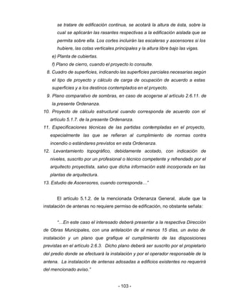 - 103 -
se tratare de edificación continua, se acotará la altura de ésta, sobre la
cual se aplicarán las rasantes respectivas a la edificación aislada que se
permita sobre ella. Los cortes incluirán las escaleras y ascensores si los
hubiere, las cotas verticales principales y la altura libre bajo las vigas.
e) Planta de cubiertas.
f) Plano de cierro, cuando el proyecto lo consulte.
8. Cuadro de superficies, indicando las superficies parciales necesarias según
el tipo de proyecto y cálculo de carga de ocupación de acuerdo a estas
superficies y a los destinos contemplados en el proyecto.
9. Plano comparativo de sombras, en caso de acogerse al artículo 2.6.11. de
la presente Ordenanza.
10. Proyecto de cálculo estructural cuando corresponda de acuerdo con el
artículo 5.1.7. de la presente Ordenanza.
11. Especificaciones técnicas de las partidas contempladas en el proyecto,
especialmente las que se refieran al cumplimiento de normas contra
incendio o estándares previstos en esta Ordenanza.
12. Levantamiento topográfico, debidamente acotado, con indicación de
niveles, suscrito por un profesional o técnico competente y refrendado por el
arquitecto proyectista, salvo que dicha información esté incorporada en las
plantas de arquitectura.
13. Estudio de Ascensores, cuando corresponda…”
El artículo 5.1.2. de la mencionada Ordenanza General, alude que la
instalación de antenas no requiere permiso de edificación, no obstante señala:
“…En este caso el interesado deberá presentar a la respectiva Dirección
de Obras Municipales, con una antelación de al menos 15 días, un aviso de
instalación y un plano que grafique el cumplimiento de las disposiciones
previstas en el artículo 2.6.3. Dicho plano deberá ser suscrito por el propietario
del predio donde se efectuará la instalación y por el operador responsable de la
antena. La instalación de antenas adosadas a edificios existentes no requerirá
del mencionado aviso.”
 