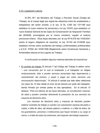 - 104 -
2.3.5. Legislación Laboral.
El DFL Nº1 del Ministerio del Trabajo y Previsión Social (Código del
Trabajo), es el cuerpo legal que regula las relaciones entre los empleadores y
trabajadores del sector privado; a la vez, el DL 3.500 del 13/11/80 (que
establece el nuevo sistema de pensiones) y la Ley 18.833 (que establece un
nuevo Estatuto General de las Cajas de Compensación de Asignación Familiar)
del 26/09/89, promulgadas por el mismo ministerio, regulan el sistema
previsional chileno. Otras leyes laborales son: la Ley Nº19.278 del 14/05/2001
(sobre el seguro obligatorio de cesantía), la Ley 16.744 del 01/02/68 (que
establece normas sobre accidentes del trabajo y enfermedades profesionales)
y el D.S. Nº594 del 15/09/1999 (Reglamento sobre Condiciones Sanitarias y
Ambientales básicas en los Lugares de Trabajo).
A continuación se detallan algunas materias laborales de importancia:
• El contrato de trabajo: El artículo 7 del Código del Trabajo lo define como:
“…una convención por la cual el empleador y el trabajador se obligan
recíprocamente, éste a prestar servicios personales bajo dependencia y
subordinación del primero, y aquél a pagar por estos servicios una
remuneración determinada.” El artículo 9, señala que éste debe celebrarse
con plazo de 15 días desde el inicio de las labores por parte del trabajador,
siendo firmado por ambas partes en dos ejemplares. En el artículo 13
destaca: “Para los efectos de las leyes laborales, se considerarán mayores
de edad y pueden contratar libremente la prestación de sus servicios los
mayores de dieciocho años.
Los menores de dieciocho años y mayores de dieciséis pueden
celebrar contratos de trabajo si cuentan con autorización expresa del padre o
madre; a falta de ellos, del abuelo paterno o materno; o a falta de éstos, de
los guardadores, personas o instituciones que hayan tomado a su cargo al
menor, o a falta de todos los anteriores, del inspector del trabajo respectivo
 