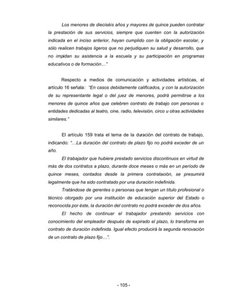 - 105 -
Los menores de dieciséis años y mayores de quince pueden contratar
la prestación de sus servicios, siempre que cuenten con la autorización
indicada en el inciso anterior, hayan cumplido con la obligación escolar, y
sólo realicen trabajos ligeros que no perjudiquen su salud y desarrollo, que
no impidan su asistencia a la escuela y su participación en programas
educativos o de formación…”
Respecto a medios de comunicación y actividades artísticas, el
artículo 16 señala: “En casos debidamente calificados, y con la autorización
de su representante legal o del juez de menores, podrá permitirse a los
menores de quince años que celebren contrato de trabajo con personas o
entidades dedicadas al teatro, cine, radio, televisión, circo u otras actividades
similares.”
El artículo 159 trata el tema de la duración del contrato de trabajo,
indicando: “…La duración del contrato de plazo fijo no podrá exceder de un
año.
El trabajador que hubiere prestado servicios discontinuos en virtud de
más de dos contratos a plazo, durante doce meses o más en un período de
quince meses, contados desde la primera contratación, se presumirá
legalmente que ha sido contratado por una duración indefinida.
Tratándose de gerentes o personas que tengan un título profesional o
técnico otorgado por una institución de educación superior del Estado o
reconocida por éste, la duración del contrato no podrá exceder de dos años.
El hecho de continuar el trabajador prestando servicios con
conocimiento del empleador después de expirado el plazo, lo transforma en
contrato de duración indefinida. Igual efecto producirá la segunda renovación
de un contrato de plazo fijo…”.
 