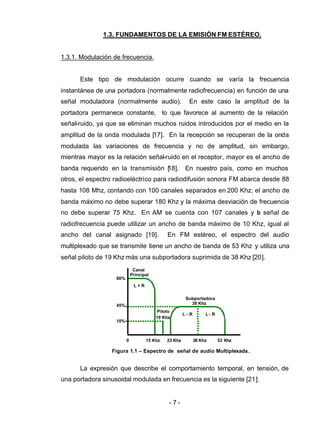 - 7 -
1.3. FUNDAMENTOS DE LA EMISIÓN FM ESTÉREO.
1.3.1. Modulación de frecuencia.
Este tipo de modulación ocurre cuando se varía la frecuencia
instantánea de una portadora (normalmente radiofrecuencia) en función de una
señal moduladora (normalmente audio). En este caso la amplitud de la
portadora permanece constante, lo que favorece al aumento de la relación
señal-ruido, ya que se eliminan muchos ruidos introducidos por el medio en la
amplitud de la onda modulada [17]. En la recepción se recuperan de la onda
modulada las variaciones de frecuencia y no de amplitud, sin embargo,
mientras mayor es la relación señal-ruido en el receptor, mayor es el ancho de
banda requerido en la transmisión [18]. En nuestro país, como en muchos
otros, el espectro radioeléctrico para radiodifusión sonora FM abarca desde 88
hasta 108 Mhz, contando con 100 canales separados en 200 Khz; el ancho de
banda máximo no debe superar 180 Khz y la máxima desviación de frecuencia
no debe superar 75 Khz. En AM se cuenta con 107 canales y la señal de
radiofrecuencia puede utilizar un ancho de banda máximo de 10 Khz, igual al
ancho del canal asignado [19]. En FM estéreo, el espectro del audio
multiplexado que se transmite tiene un ancho de banda de 53 Khz y utiliza una
señal piloto de 19 Khz más una subportadora suprimida de 38 Khz [20].
La expresión que describe el comportamiento temporal, en tensión, de
una portadora sinusoidal modulada en frecuencia es la siguiente [21]:
Figura 1.1 – Espectro de señal de audio Multiplexada.
Piloto
19 Khz
Subportadora
38 Khz
L - R L - R
0 15 Khz 23 Khz 38 Khz 53 Khz
Canal
Principal
L + R
90%
45%
10%
 