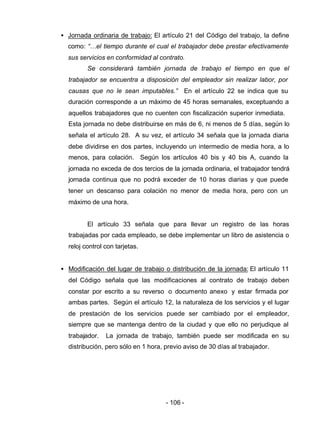 - 106 -
• Jornada ordinaria de trabajo: El artículo 21 del Código del trabajo, la define
como: “…el tiempo durante el cual el trabajador debe prestar efectivamente
sus servicios en conformidad al contrato.
Se considerará también jornada de trabajo el tiempo en que el
trabajador se encuentra a disposición del empleador sin realizar labor, por
causas que no le sean imputables.” En el artículo 22 se indica que su
duración corresponde a un máximo de 45 horas semanales, exceptuando a
aquellos trabajadores que no cuenten con fiscalización superior inmediata.
Esta jornada no debe distribuirse en más de 6, ni menos de 5 días, según lo
señala el artículo 28. A su vez, el artículo 34 señala que la jornada diaria
debe dividirse en dos partes, incluyendo un intermedio de media hora, a lo
menos, para colación. Según los artículos 40 bis y 40 bis A, cuando la
jornada no exceda de dos tercios de la jornada ordinaria, el trabajador tendrá
jornada continua que no podrá exceder de 10 horas diarias y que puede
tener un descanso para colación no menor de media hora, pero con un
máximo de una hora.
El artículo 33 señala que para llevar un registro de las horas
trabajadas por cada empleado, se debe implementar un libro de asistencia o
reloj control con tarjetas.
• Modificación del lugar de trabajo o distribución de la jornada: El artículo 11
del Código señala que las modificaciones al contrato de trabajo deben
constar por escrito a su reverso o documento anexo y estar firmada por
ambas partes. Según el artículo 12, la naturaleza de los servicios y el lugar
de prestación de los servicios puede ser cambiado por el empleador,
siempre que se mantenga dentro de la ciudad y que ello no perjudique al
trabajador. La jornada de trabajo, también puede ser modificada en su
distribución, pero sólo en 1 hora, previo aviso de 30 días al trabajador.
 