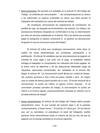 - 107 -
• Remuneraciones: De acuerdo a lo señalado en el artículo 41 del Código del
Trabajo, se entiende por remuneración: “…las contraprestaciones en dinero
y las adicionales en especie avaluables en dinero que debe percibir el
trabajador del empleador por causa del contrato de trabajo.
No constituyen remuneración las asignaciones de movilización, de
pérdida de caja, de desgaste de herramientas y de colación, los viáticos, las
prestaciones familiares otorgadas en conformidad a la ley, la indemnización
por años de servicios establecida en el artículo 163 y las demás que proceda
pagar al extinguirse la relación contractual ni, en general, las devoluciones
de gastos en que se incurra por causa del trabajo.”
El artículo 42 indica que constituyen remuneración, entre otras: el
sueldo, las horas extraordinarias, las comisiones, participación y la
gratificación. El artículo 54 establece que las remuneraciones se pagarán en
moneda de curso legal y que junto con el pago, el empleador deberá
entregar al trabajador un comprobante con indicación del monto pagado, de
la forma como se determinó y de las deducciones efectuadas (pago de
impuestos, descuentos previsionales, etc. señalados en el artículo 58).
Según el artículo 44: “La remuneración podrá fijarse por unidad de tiempo,
día, semana, quincena o mes o bien por pieza, medida u obra. En ningún
caso la unidad de tiempo podrá exceder de un mes. El monto mensual de la
remuneración no podrá ser inferior al ingreso mínimo mensual. Si se
convinieren jornadas parciales de trabajo, la remuneración no podrá ser
inferior a la mínima vigente, proporcionalmente calculada en relación con la
jornada ordinaria de trabajo”.
• Horas extraordinarias: El artículo 30 del Código del Trabajo define jornada
extraordinaria como: ”la que excede del máximo legal o de la pactada
contractualmente, si fuese menor.” El artículo 31 indica que: “En las faenas
que, por su naturaleza, no perjudiquen la salud del trabajador, podrán
pactarse horas extraordinarias hasta un máximo de dos por día, las que se
pagarán con el recargo señalado en el artículo siguiente.
 