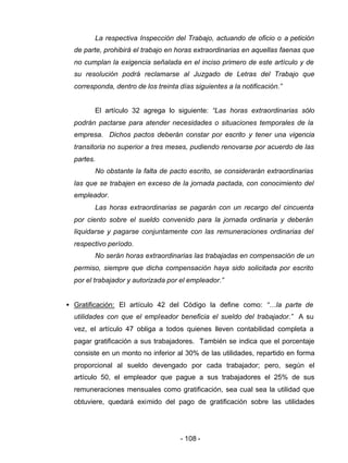 - 108 -
La respectiva Inspección del Trabajo, actuando de oficio o a petición
de parte, prohibirá el trabajo en horas extraordinarias en aquellas faenas que
no cumplan la exigencia señalada en el inciso primero de este artículo y de
su resolución podrá reclamarse al Juzgado de Letras del Trabajo que
corresponda, dentro de los treinta días siguientes a la notificación.”
El artículo 32 agrega lo siguiente: “Las horas extraordinarias sólo
podrán pactarse para atender necesidades o situaciones temporales de la
empresa. Dichos pactos deberán constar por escrito y tener una vigencia
transitoria no superior a tres meses, pudiendo renovarse por acuerdo de las
partes.
No obstante la falta de pacto escrito, se considerarán extraordinarias
las que se trabajen en exceso de la jornada pactada, con conocimiento del
empleador.
Las horas extraordinarias se pagarán con un recargo del cincuenta
por ciento sobre el sueldo convenido para la jornada ordinaria y deberán
liquidarse y pagarse conjuntamente con las remuneraciones ordinarias del
respectivo período.
No serán horas extraordinarias las trabajadas en compensación de un
permiso, siempre que dicha compensación haya sido solicitada por escrito
por el trabajador y autorizada por el empleador.”
• Gratificación: El artículo 42 del Código la define como: “…la parte de
utilidades con que el empleador beneficia el sueldo del trabajador.” A su
vez, el artículo 47 obliga a todos quienes lleven contabilidad completa a
pagar gratificación a sus trabajadores. También se indica que el porcentaje
consiste en un monto no inferior al 30% de las utilidades, repartido en forma
proporcional al sueldo devengado por cada trabajador; pero, según el
artículo 50, el empleador que pague a sus trabajadores el 25% de sus
remuneraciones mensuales como gratificación, sea cual sea la utilidad que
obtuviere, quedará eximido del pago de gratificación sobre las utilidades
 